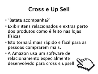 Cross e Up Sell
• “Batata acompanha?”
• Exibir itens relacionados e extras perto
  dos produtos como é feito nas lojas
  físicas
• Isto tornará mais rápido e fácil para as
  pessoas comprarem mais.
• A Amazon usa um software de
  relacionamento especialmente
  desenvolvido para cross e upsell
 