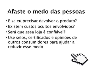 Afaste o medo das pessoas
• E se eu precisar devolver o produto?
• Existem custos ocultos envolvidos?
• Será que essa loja é conﬁável?
• Use selos, certiﬁcados e opiniões de
  outros consumidores para ajudar a
  reduzir esse medo
 