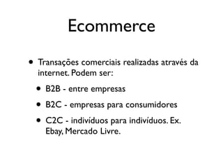 Ecommerce
• Transações comerciais realizadas através da
  internet. Podem ser:
  • B2B - entre empresas
  • B2C - empresas para consumidores
  • C2C - indivíduos para indivíduos. Ex.
    Ebay, Mercado Livre.
 
