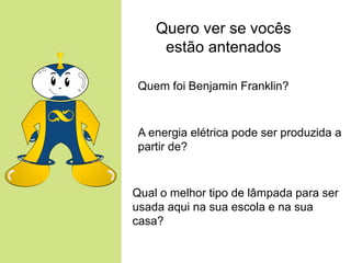 Quero ver se vocês
     estão antenados

 Quem foi Benjamin Franklin?


 A energia elétrica pode ser produzida a
 partir de?


Qual o melhor tipo de lâmpada para ser
usada aqui na sua escola e na sua
casa?
 