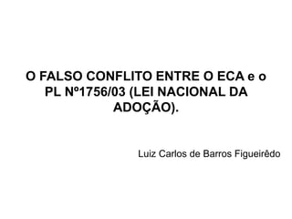 O FALSO CONFLITO ENTRE O ECA e o
PL Nº1756/03 (LEI NACIONAL DA
ADOÇÃO).
Luiz Carlos de Barros Figueirêdo
 