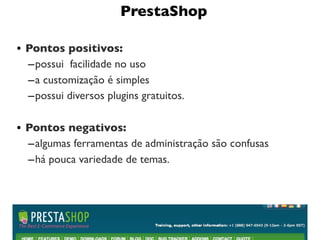 PrestaShop

• Pontos positivos:
  – possui  facilidade no uso
  – a customização é simples
  – possui diversos plugins gratuitos.

• Pontos negativos:
  – algumas ferramentas de administração são confusas
  – há pouca variedade de temas.




                                                        11
 