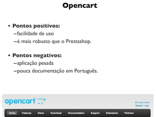 Opencart

• Pontos positivos:
  – facilidade de uso
  – é mais robusto que o Prestashop.

• Pontos negativos:
  – aplicação pesada
  – pouca documentação em Português.




                                       13
 