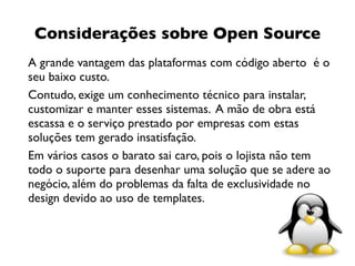 Considerações sobre Open Source
A grande vantagem das plataformas com código aberto é o
seu baixo custo.
Contudo, exige um conhecimento técnico para instalar,
customizar e manter esses sistemas. A mão de obra está
escassa e o serviço prestado por empresas com estas
soluções tem gerado insatisfação.
Em vários casos o barato sai caro, pois o lojista não tem
todo o suporte para desenhar uma solução que se adere ao
negócio, além do problemas da falta de exclusividade no
design devido ao uso de templates.



                                                        14
 