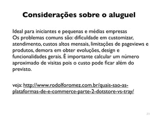 Considerações sobre o aluguel

Ideal para iniciantes e pequenas e médias empresas
Os problemas comuns são: diﬁculdade em customizar,
atendimento, custos altos mensais, limitações de pageviews e
produtos, demora em obter evoluções, design e
funcionalidades gerais. É importante calcular um número
aproximado de visitas pois o custo pode ﬁcar além do
previsto.

veja: http://www.rodolforomez.com.br/quais-sao-as-
plataformas-de-e-commerce-parte-2-dotstore-vs-tray/


                                                           23
 