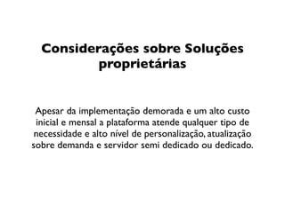 Considerações sobre Soluções
          proprietárias


 Apesar da implementação demorada e um alto custo
 inicial e mensal a plataforma atende qualquer tipo de
 necessidade e alto nível de personalização, atualização
sobre demanda e servidor semi dedicado ou dedicado.
 