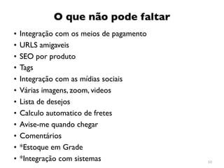 O que não pode faltar
•   Integração com os meios de pagamento
•   URLS amigaveis
•   SEO por produto
•   Tags
•   Integração com as mídias sociais
•   Várias imagens, zoom, videos
•   Lista de desejos
•   Calculo automatico de fretes
•   Avise-me quando chegar
•   Comentários
•   *Estoque em Grade
•   *Integração com sistemas               30
 