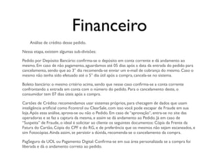 Financeiro
    Análise de crédito desse pedido.

Nessa etapa, existem algumas sub-divisões:

Pedido por Depósito Bancário: conﬁrma-se o depósito em conta corrente e dá andamento ao
mesmo. Em caso de não pagamento, aguardamos até 05 dias após a data da entrada do pedido para
cancelamento, sendo que ao 3° dia recomenda-se enviar um e-mail de cobrança do mesmo. Caso o
mesmo não tenha sido efetuado até o 5° dia útil após a compra, cancela-se no sistema.

Boleto bancário: o mesmo critério acima, sendo que nesse caso conﬁrma-se a conta corrente
confrontando a entrada em conta com o número do pedido. Para o cancelamento deste, o
consumidor tem 07 dias úteis após a compra.

Cartões de Crédito: recomendamos usar sistemas próprios, para checagem de dados que usam
inteligência artiﬁcial como Fcontrol ou ClearSale, com isso você pode escapar de Fraude em sua
loja. Após essa análise, aprova-se ou não o Pedido. Em caso de “aprovação“, entra-se no site das
operadoras e se faz a captura da mesma, e assim se dá andamento ao Pedido. Já em caso de
“Suspeita” de Fraude, o ideal é solicitar ao cliente os seguintes documentos: Cópia da Frente da
Fatura do Cartão, Cópia do CPF e do RG, e de preferência que os mesmos não sejam escaneados, e
sim Fotocópias. Ainda assim, se persistir a dúvida, recomenda-se o cancelamento da compra.

PagSeguro da UOL ou Pagamento Digital: Conﬁrma-se em sua área personalizada se a compra foi
liberada e dá o andamento correto ao pedido.
 