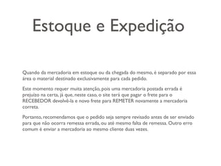 Estoque e Expedição

Quando da mercadoria em estoque ou da chegada do mesmo, é separado por essa
área o material destinado exclusivamente para cada pedido.
Este momento requer muita atenção, pois uma mercadoria postada errada é
prejuízo na certa, já que, neste caso, o site terá que pagar o frete para o
RECEBEDOR devolvê-la e novo frete para REMETER novamente a mercadoria
correta.
Portanto, recomendamos que o pedido seja sempre revisado antes de ser enviado
para que não ocorra remessa errada, ou até mesmo falta de remessa. Outro erro
comum é enviar a mercadoria ao mesmo cliente duas vezes.
 