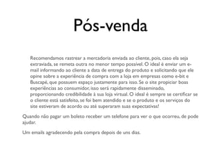 Pós-venda
   Recomendamos rastrear a mercadoria enviada ao cliente, pois, caso ela seja
   extraviada, se remeta outra no menor tempo possível. O ideal é enviar um e-
   mail informando ao cliente a data de entrega do produto e solicitando que ele
   opine sobre a experiência de compra com a loja em empresas como e-bit e
   Buscapé, que possuem espaço justamente para isso. Se o site propiciar boas
   experiências ao consumidor, isso será rapidamente disseminado,
   proporcionando credibilidade à sua loja virtual. O ideal é sempre se certiﬁcar se
   o cliente está satisfeito, se foi bem atendido e se o produto e os serviços do
   site estiveram de acordo ou até superaram suas expectativas!
Quando não pagar um boleto receber um telefone para ver o que ocorreu, de pode
ajudar.
Um emails agradecendo pela compra depois de uns dias.
 