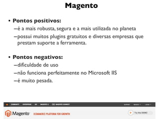 Magento
• Pontos positivos:
  – é a mais robusta, segura e a mais utilizada no planeta
  – possui muitos plugins gratuitos e diversas empresas que
    prestam suporte a ferramenta.

• Pontos negativos:
  – diﬁculdade de uso
  – não funciona perfeitamente no Microsoft IIS
  – é muito pesada.




                                                              9
 
