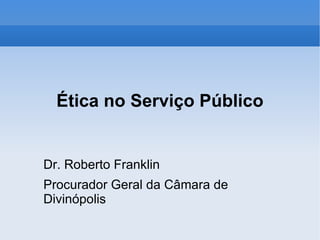 Ética no Serviço Público Dr. Roberto Franklin Procurador Geral da Câmara de Divinópolis 