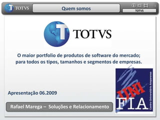 1
                       Quem somos                     TOTVS




    O maior portfolio de produtos de software do mercado;
   para todos os tipos, tamanhos e segmentos de empresas.




Apresentação 06.2009

 Rafael Marega – Soluções e Relacionamento
 