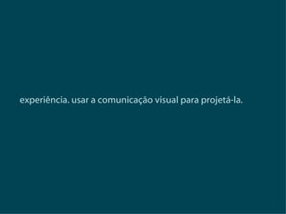 experiência. usar a comunicação visual para projetá-la. 