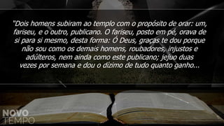 “Dois homens subiram ao templo com o propósito de orar: um,
fariseu, e o outro, publicano. O fariseu, posto em pé, orava de
si para si mesmo, desta forma: Ó Deus, graças te dou porque
não sou como os demais homens, roubadores, injustos e
adúlteros, nem ainda como este publicano; jejuo duas
vezes por semana e dou o dízimo de tudo quanto ganho...
 