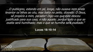 ...O publicano, estando em pé, longe, não ousava nem ainda
levantar os olhos ao céu, mas batia no peito, dizendo: Ó Deus,
sê propício a mim, pecador! Digo-vos que este desceu
justificado para sua casa, e não aquele; porque todo o que se
exalta será humilhado; mas o que se humilha será exaltado.”
Lucas 18:10-14
 
