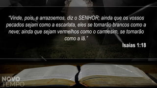“Vinde, pois, e arrazoemos, diz o SENHOR; ainda que os vossos
pecados sejam como a escarlata, eles se tornarão brancos como a
neve; ainda que sejam vermelhos como o carmesim, se tornarão
como a lã.”
Isaías 1:18
 
