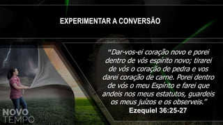 EXPERIMENTAR A CONVERSÃO
“Dar-vos-ei coração novo e porei
dentro de vós espírito novo; tirarei
de vós o coração de pedra e vos
darei coração de carne. Porei dentro
de vós o meu Espírito e farei que
andeis nos meus estatutos, guardeis
os meus juízos e os observeis.”
Ezequiel 36:25-27
 