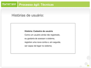 Processo ágil: Técnicas


Histórias de usuário:



        História: Cadastro de usuário
        Como um usuário ainda não registrado,
        eu gostaria de acessar o sistema,
        registrar uma nova conta e, em seguida,
        ser capaz de logar no sistema.




                                                  33
 