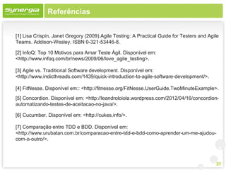 Referências


[1] Lisa Crispin, Janet Gregory (2009).Agile Testing: A Practical Guide for Testers and Agile
Teams. Addison-Wesley. ISBN 0-321-53446-8.

[2] InfoQ: Top 10 Motivos para Amar Teste Ágil. Disponível em:
<http://www.infoq.com/br/news/2009/06/love_agile_testing>.

[3] Agile vs. Traditional Software development. Disponível em:
<http://www.indicthreads.com/1439/quick-introduction-to-agile-software-development/>.

[4] FitNesse. Disponível em:: <http://fitnesse.org/FitNesse.UserGuide.TwoMinuteExample>.
[5] Concordion. Disponível em: <http://leandroloiola.wordpress.com/2012/04/16/concordion-
automatizando-testes-de-aceitacao-no-java/>.

[6] Cucumber. Disponível em: <http://cukes.info/>.

[7] Comparação entre TDD e BDD. Disponível em:
<http://www.urubatan.com.br/comparacao-entre-tdd-e-bdd-como-aprender-um-me-ajudou-
com-o-outro/>.



                                                                                           37
 