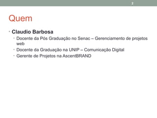 2

Quem
• Claudio Barbosa
• Docente da Pós Graduação no Senac – Gerenciamento de projetos
web
• Docente da Graduação na UNIP – Comunicação Digital
• Gerente de Projetos na AscentBRAND

 
