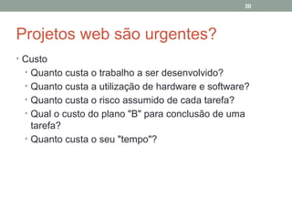 30

Projetos web são urgentes?
• Custo
• Quanto custa o trabalho a ser desenvolvido?
• Quanto custa a utilização de hardware e software?
• Quanto custa o risco assumido de cada tarefa?
• Qual o custo do plano "B" para conclusão de uma

tarefa?
• Quanto custa o seu "tempo"?

 