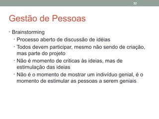 32

Gestão de Pessoas
• Brainstorming
• Processo aberto de discussão de idéias
• Todos devem participar, mesmo não sendo de criação,

mas parte do projeto
• Não é momento de criticas às ideias, mas de
estimulação das ideias
• Não é o momento de mostrar um indivíduo genial, é o
momento de estimular as pessoas a serem geniais

 