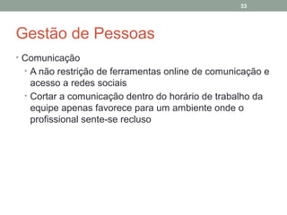 33

Gestão de Pessoas
• Comunicação
• A não restrição de ferramentas online de comunicação e

acesso a redes sociais
• Cortar a comunicação dentro do horário de trabalho da
equipe apenas favorece para um ambiente onde o
profissional sente-se recluso

 