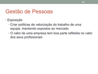 34

Gestão de Pessoas
• Exposição
• Criar políticas de valorização do trabalho de uma

equipe, mantendo expostos ao mercado
• O valor de uma empresa tem boa parte refletida no valor
dos seus profissionais

 