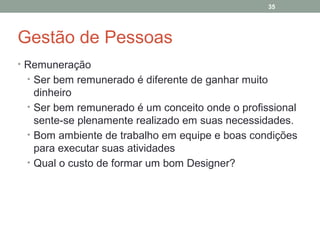 35

Gestão de Pessoas
• Remuneração
• Ser bem remunerado é diferente de ganhar muito

dinheiro
• Ser bem remunerado é um conceito onde o profissional
sente-se plenamente realizado em suas necessidades.
• Bom ambiente de trabalho em equipe e boas condições
para executar suas atividades
• Qual o custo de formar um bom Designer?

 