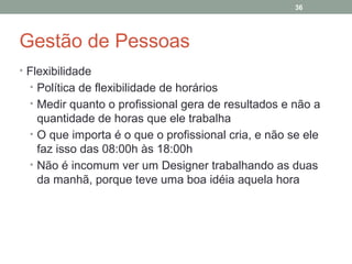 36

Gestão de Pessoas
• Flexibilidade
• Política de flexibilidade de horários
• Medir quanto o profissional gera de resultados e não a

quantidade de horas que ele trabalha
• O que importa é o que o profissional cria, e não se ele
faz isso das 08:00h às 18:00h
• Não é incomum ver um Designer trabalhando as duas
da manhã, porque teve uma boa idéia aquela hora

 