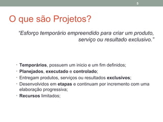 5

O que são Projetos?
“Esforço temporário empreendido para criar um produto,
serviço ou resultado exclusivo.”

• Temporários, possuem um inicio e um fim definidos;
• Planejados, executado e controlado;
• Entregam produtos, serviços ou resultados exclusivos;
• Desenvolvidos em etapas e continuam por incremento com uma

elaboração progressiva;
• Recursos limitados;

 