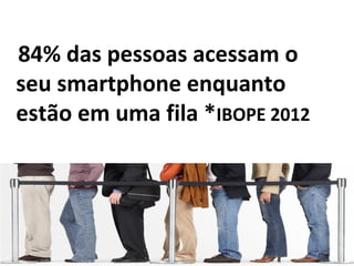 84% das pessoas acessam o
seu smartphone enquanto
estão em uma fila *IBOPE 2012
 