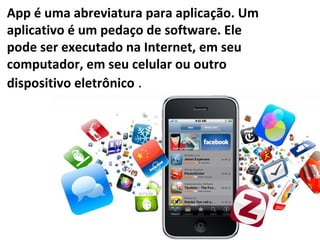 App é uma abreviatura para aplicação. Um
aplicativo é um pedaço de software. Ele
pode ser executado na Internet, em seu
computador, em seu celular ou outro
dispositivo eletrônico .
 