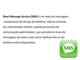 Short Message Service (SMS) é um texto de mensagens
componente de serviço de telefone, web ou sistemas
de comunicações móveis, usando protocolos de
comunicação padronizados que permitem a troca de
mensagens de texto curtas entre telefone fixo ou do
telefone móvel dispositivos.
 