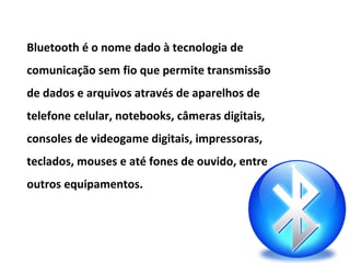 Bluetooth é o nome dado à tecnologia de
comunicação sem fio que permite transmissão
de dados e arquivos através de aparelhos de
telefone celular, notebooks, câmeras digitais,
consoles de videogame digitais, impressoras,
teclados, mouses e até fones de ouvido, entre
outros equipamentos.
 