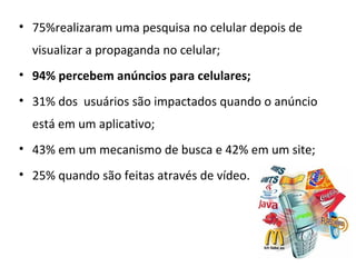 • 75%realizaram uma pesquisa no celular depois de
  visualizar a propaganda no celular;
• 94% percebem anúncios para celulares;
• 31% dos usuários são impactados quando o anúncio
  está em um aplicativo;
• 43% em um mecanismo de busca e 42% em um site;
• 25% quando são feitas através de vídeo.
 