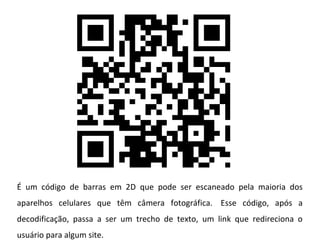 É um código de barras em 2D que pode ser escaneado pela maioria dos
aparelhos celulares que têm câmera fotográfica. Esse código, após a
decodificação, passa a ser um trecho de texto, um link que redireciona o
usuário para algum site.
 