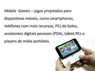 Mobile Games – jogos projetados para
dispositivos móveis, como smartphones,
telefones com mais recursos, PCs de bolso,
assistentes digitais pessoais (PDA), tablet PCs e
players de mídia portáteis.
 
