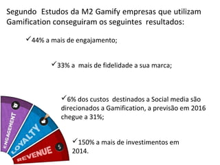 Segundo Estudos da M2 Gamify empresas que utilizam
Gamification conseguiram os seguintes resultados:

    44% a mais de engajamento;


           33% a mais de fidelidade a sua marca;



              6% dos custos destinados a Social media são
              direcionados a Gamification, a previsão em 2016
              chegue a 31%;


                 150% a mais de investimentos em
                 2014.
 