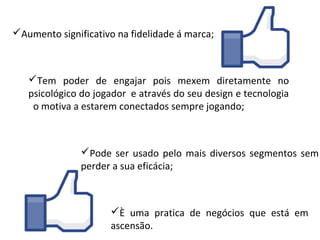 Aumento significativo na fidelidade á marca;



   Tem poder de engajar pois mexem diretamente no
   psicológico do jogador e através do seu design e tecnologia
    o motiva a estarem conectados sempre jogando;



               Pode ser usado pelo mais diversos segmentos sem
               perder a sua eficácia;



                     È uma pratica de negócios que está em
                     ascensão.
 