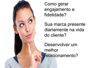 Como gerar
engajamento e
fidelidade? 

Sua marca presente
diariamente na vida
do cliente? 

Desenvolver um
melhor
relacionamento? 
 