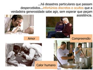 ...há desastres particulares que passam
despercebidos...infortúnios discretos e ocultos que a
verdadeira generosidade sabe agir, sem esperar que peçam
assistência.
Amor Compreensão
Calor humano
 