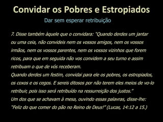 Dar sem esperar retribuição
7. Disse também àquele que o convidara: “Quando derdes um jantar
ou uma ceia, não convideis nem os vossos amigos, nem os vossos
irmãos, nem os vossos parentes, nem os vossos vizinhos que forem
ricos, para que em seguida não vos convidem a seu turno e assim
retribuam o que de vós receberam.
Quando derdes um festim, convidai para ele os pobres, os estropiados,
os coxos e os cegos. E sereis ditosos por não terem eles meios de vo-lo
retribuir, pois isso será retribuído na ressurreição dos justos.”
Um dos que se achavam à mesa, ouvindo essas palavras, disse-lhe:
“Feliz do que comer do pão no Reino de Deus!” (Lucas, 14:12 a 15.)
 