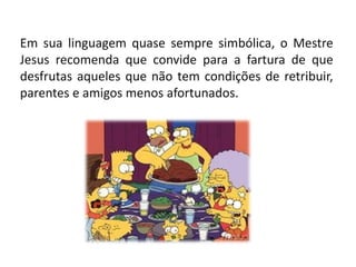 Em sua linguagem quase sempre simbólica, o Mestre
Jesus recomenda que convide para a fartura de que
desfrutas aqueles que não tem condições de retribuir,
parentes e amigos menos afortunados.
 