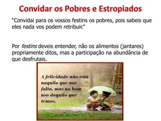 “Convidai para os vossos festins os pobres, pois sabeis que
eles nada vos podem retribuir.”
Por festins deveis entender, não os alimentos (jantares)
propriamente ditos, mas a participação na abundância de
que desfrutais.
 
