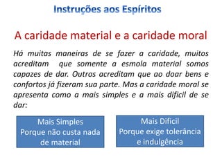 Há muitas maneiras de se fazer a caridade, muitos
acreditam que somente a esmola material somos
capazes de dar. Outros acreditam que ao doar bens e
confortos já fizeram sua parte. Mas a caridade moral se
apresenta como a mais simples e a mais dificil de se
dar:
Mais Simples
Porque não custa nada
de material
Mais Dificil
Porque exige tolerância
e indulgência
A caridade material e a caridade moral
 