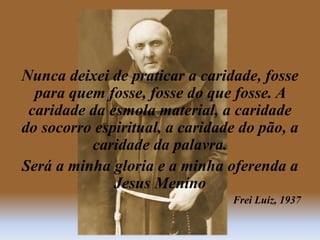 Nunca deixei de praticar a caridade, fosse
para quem fosse, fosse do que fosse. A
caridade da esmola material, a caridade
do socorro espiritual, a caridade do pão, a
caridade da palavra.
Será a minha gloria e a minha oferenda a
Jesus Menino
Frei Luiz, 1937
 