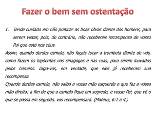 1. Tende cuidado em não praticar as boas obras diante dos homens, para
serem vistas, pois, do contrário, não recebereis recompensa de vosso
Pai que está nos céus.
Assim, quando derdes esmola, não façais tocar a trombeta diante de vós,
como fazem os hipócritas nas sinagogas e nas ruas, para serem louvados
pelos homens. Digo-vos, em verdade, que eles já receberam sua
recompensa.
Quando derdes esmola, não saiba a vossa mão esquerda o que faz a vossa
mão direita; a fim de que a esmola fique em segredo, e vosso Pai, que vê o
que se passa em segredo, vos recompensará. (Mateus, 6:1 a 4.)
 