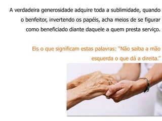 A verdadeira generosidade adquire toda a sublimidade, quando
o benfeitor, invertendo os papéis, acha meios de se figurar
como beneficiado diante daquele a quem presta serviço.
Eis o que significam estas palavras: “Não saiba a mão
esquerda o que dá a direita.”
 